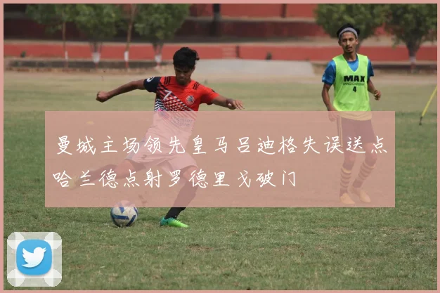 曼城主场领先皇马吕迪格失误送点哈兰德点射罗德里戈破门
