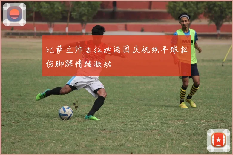 比萨主帅吉拉迪诺因庆祝绝平球扭伤脚踝情绪激动