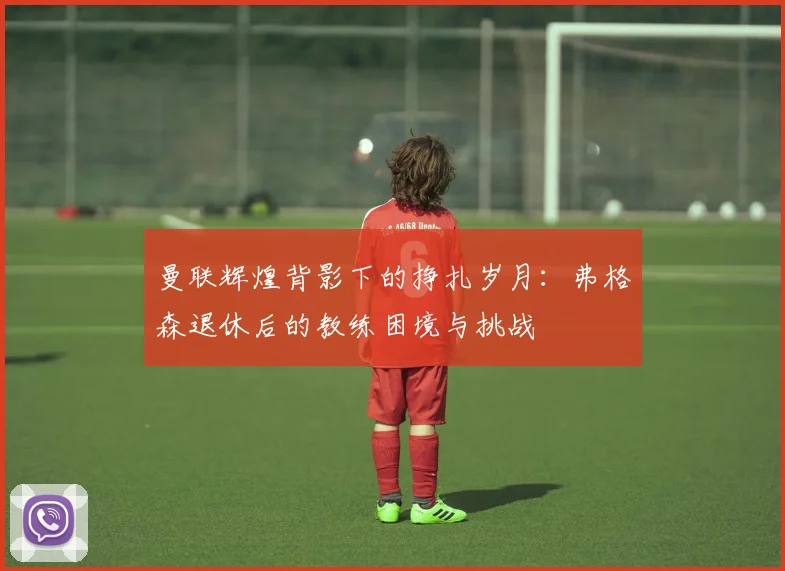 曼联辉煌背影下的挣扎岁月：弗格森退休后的教练困境与挑战