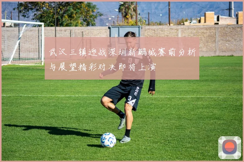 武汉三镇迎战深圳新鹏城赛前分析与展望精彩对决即将上演