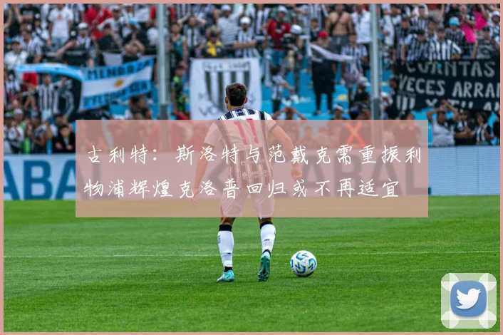 古利特：斯洛特与范戴克需重振利物浦辉煌克洛普回归或不再适宜