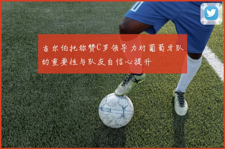吉尔伯托称赞C罗领导力对葡萄牙队的重要性与队友自信心提升