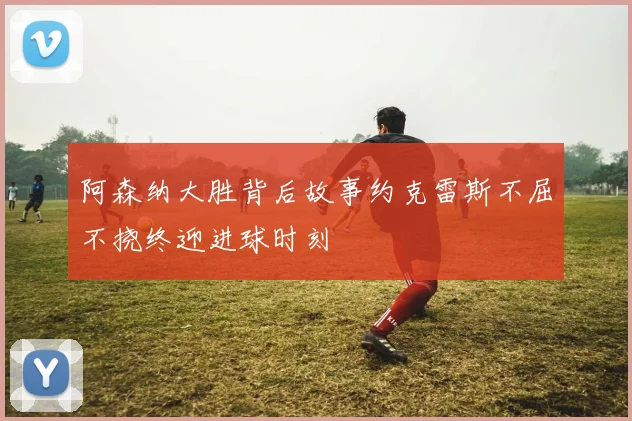 阿森纳大胜背后故事约克雷斯不屈不挠终迎进球时刻