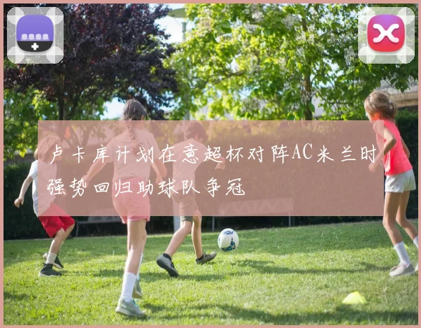 卢卡库计划在意超杯对阵AC米兰时强势回归助球队争冠