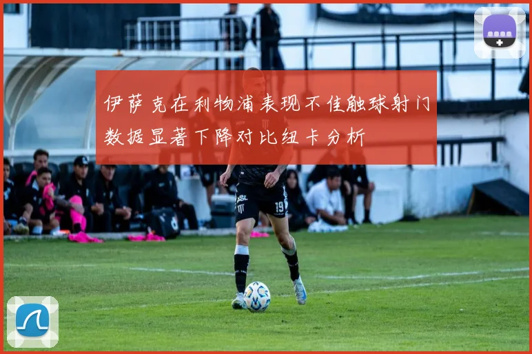 伊萨克在利物浦表现不佳触球射门数据显著下降对比纽卡分析