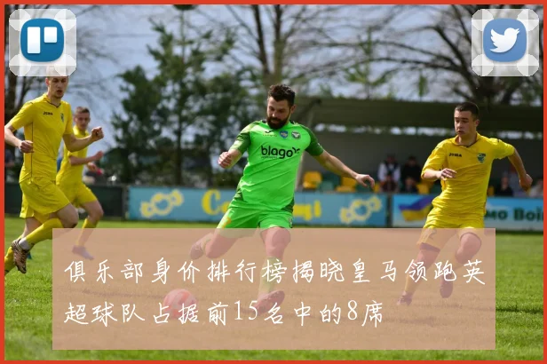 俱乐部身价排行榜揭晓皇马领跑英超球队占据前15名中的8席