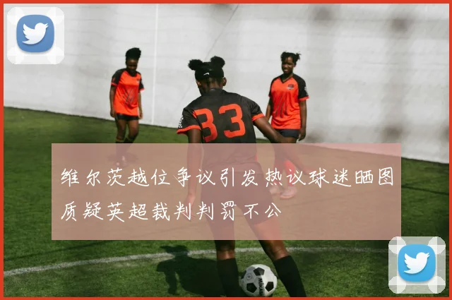维尔茨越位争议引发热议球迷晒图质疑英超裁判判罚不公