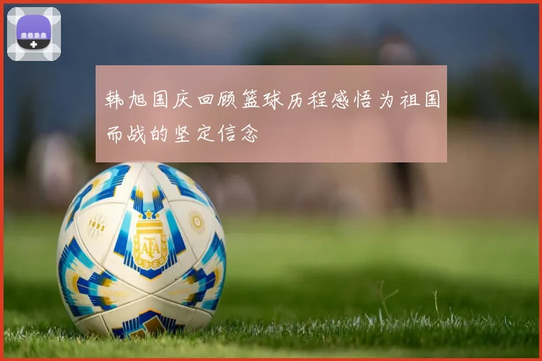 韩旭国庆回顾篮球历程感悟为祖国而战的坚定信念