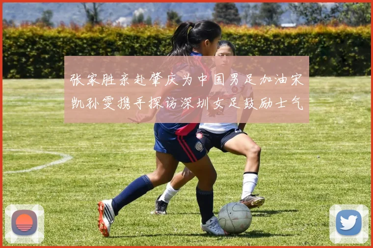 张家胜亲赴肇庆为中国男足加油宋凯孙雯携手探访深圳女足鼓励士气