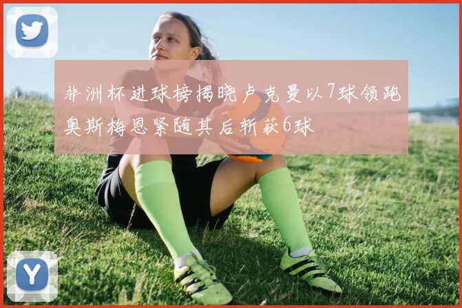 非洲杯进球榜揭晓卢克曼以7球领跑奥斯梅恩紧随其后斩获6球
