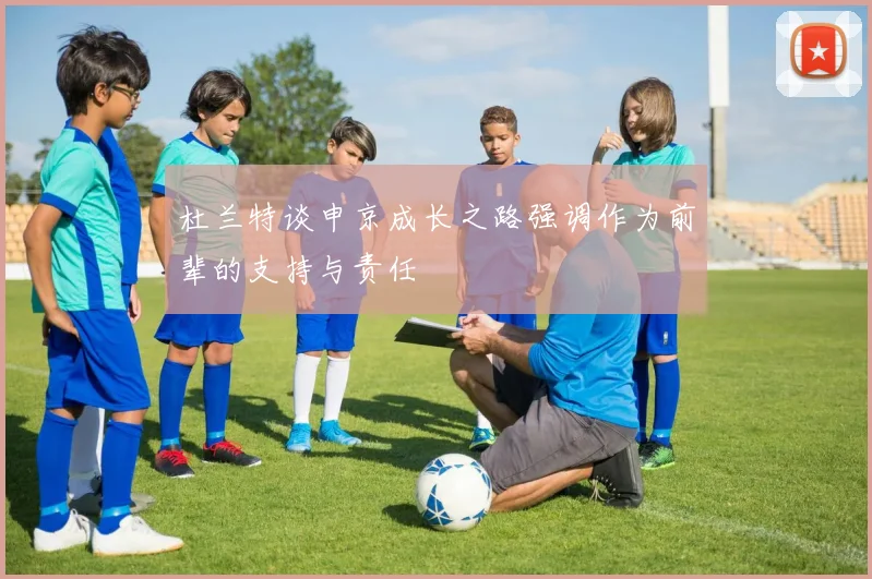 杜兰特谈申京成长之路强调作为前辈的支持与责任
