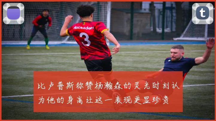 比卢普斯称赞杨瀚森的灵光时刻认为他的身高让这一表现更显珍贵