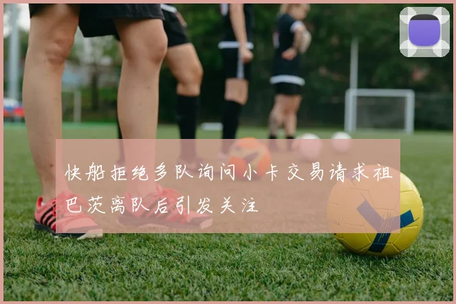 快船拒绝多队询问小卡交易请求祖巴茨离队后引发关注