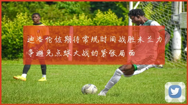 迪洛伦佐期待常规时间战胜米兰力争避免点球大战的紧张局面
